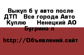 Выкуп б/у авто после ДТП - Все города Авто » Куплю   . Ненецкий АО,Бугрино п.